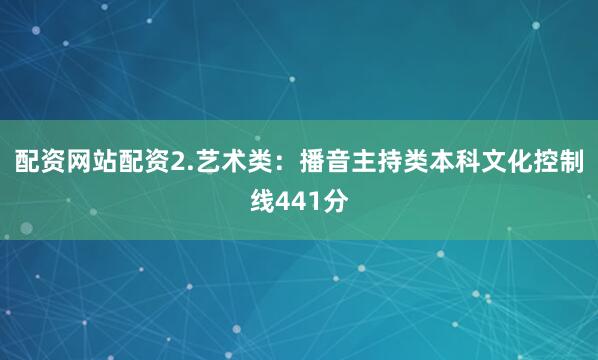 配资网站配资　　2.艺术类：播音主持类本科文化控制线441分