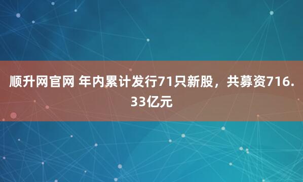 顺升网官网 年内累计发行71只新股，共募资716.33亿元