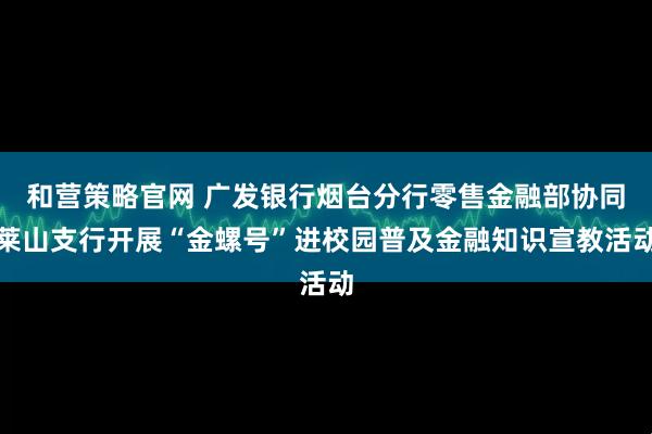 和营策略官网 广发银行烟台分行零售金融部协同莱山支行开展“金螺号”进校园普及金融知识宣教活动