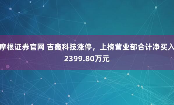 摩根证券官网 吉鑫科技涨停，上榜营业部合计净买入2399.80万元