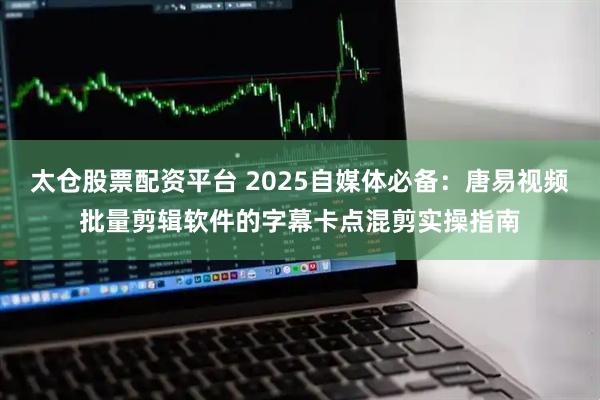 太仓股票配资平台 2025自媒体必备：唐易视频批量剪辑软件的字幕卡点混剪实操指南