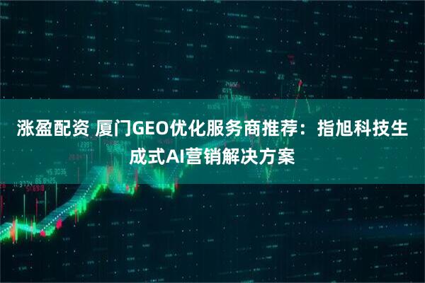 涨盈配资 厦门GEO优化服务商推荐：指旭科技生成式AI营销解决方案