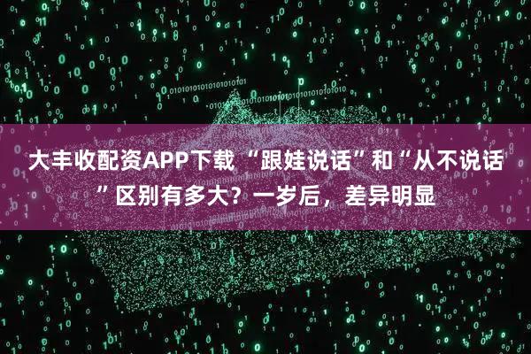 大丰收配资APP下载 “跟娃说话”和“从不说话”区别有多大？一岁后，差异明显