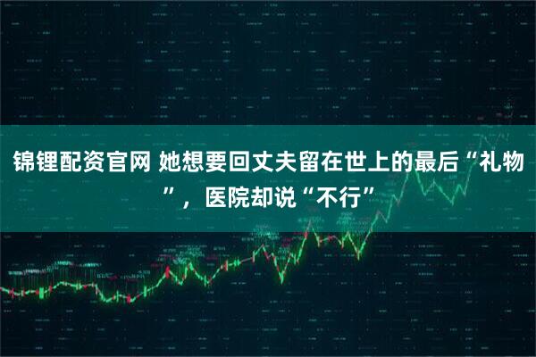锦锂配资官网 她想要回丈夫留在世上的最后“礼物”，医院却说“不行”