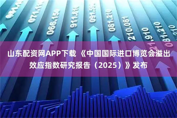 山东配资网APP下载 《中国国际进口博览会溢出效应指数研究报告（2025）》发布