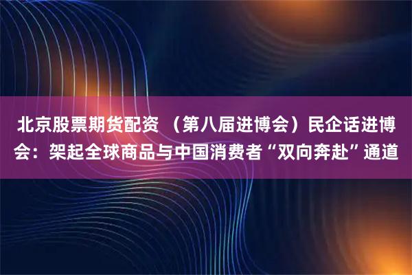北京股票期货配资 （第八届进博会）民企话进博会：架起全球商品与中国消费者“双向奔赴”通道