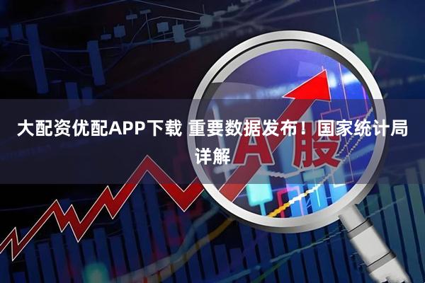 大配资优配APP下载 重要数据发布！国家统计局详解
