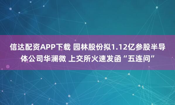 信达配资APP下载 园林股份拟1.12亿参股半导体公司华澜微 上交所火速发函“五连问”
