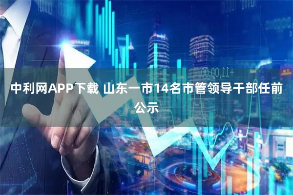 中利网APP下载 山东一市14名市管领导干部任前公示
