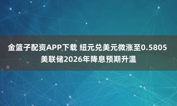 金篮子配资APP下载 纽元兑美元微涨至0.5805 美联储2026年降息预期升温