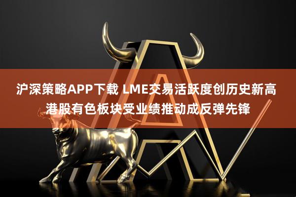 沪深策略APP下载 LME交易活跃度创历史新高 港股有色板块受业绩推动成反弹先锋