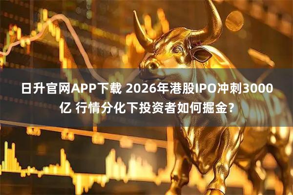 日升官网APP下载 2026年港股IPO冲刺3000亿 行情分化下投资者如何掘金？