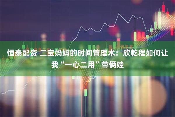 恒泰配资 二宝妈妈的时间管理术：欣乾程如何让我“一心二用”带俩娃