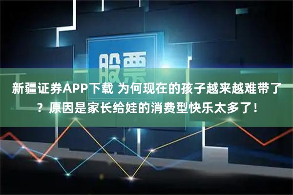 新疆证券APP下载 为何现在的孩子越来越难带了？原因是家长给娃的消费型快乐太多了！