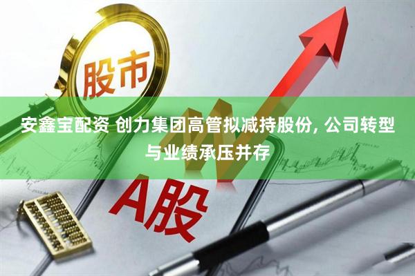 安鑫宝配资 创力集团高管拟减持股份, 公司转型与业绩承压并存