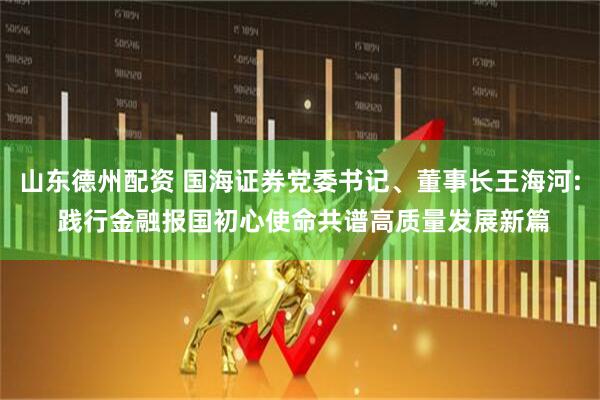 山东德州配资 国海证券党委书记、董事长王海河: 践行金融报国初心使命共谱高质量发展新篇